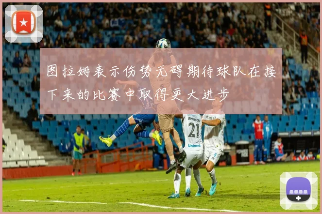 图拉姆表示伤势无碍期待球队在接下来的比赛中取得更大进步