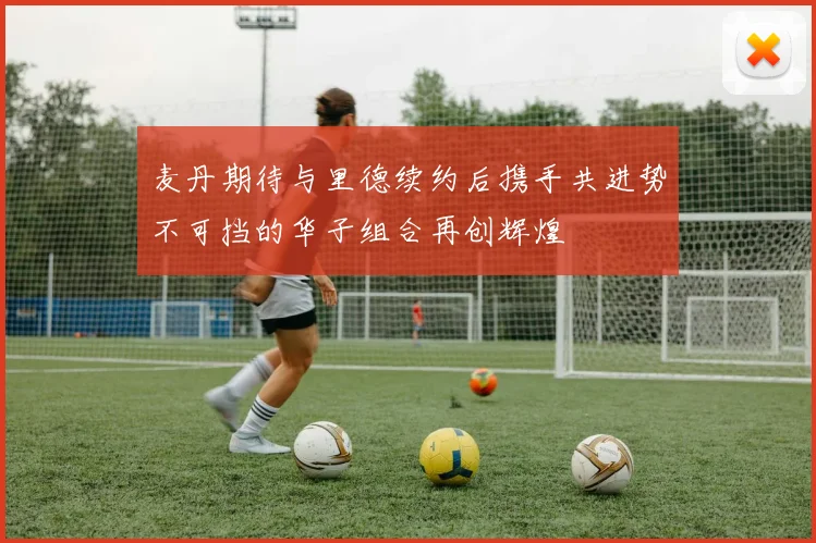 麦丹期待与里德续约后携手共进势不可挡的华子组合再创辉煌