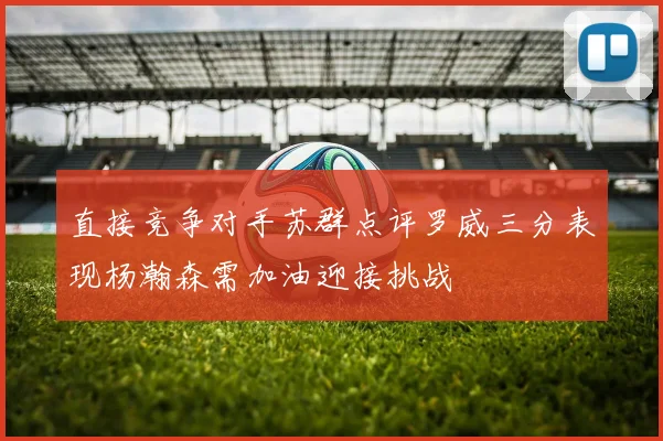 直接竞争对手苏群点评罗威三分表现杨瀚森需加油迎接挑战