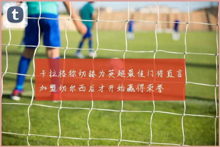 卡拉格称切赫为英超最佳门将直言加盟切尔西后才开始赢得荣誉
