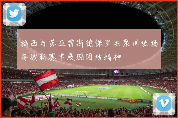 梅西与苏亚雷斯德保罗共聚训练场备战新赛季展现团结精神