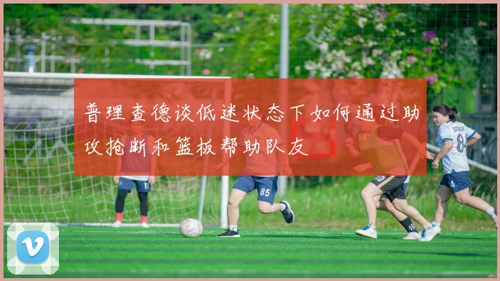 普理查德谈低迷状态下如何通过助攻抢断和篮板帮助队友