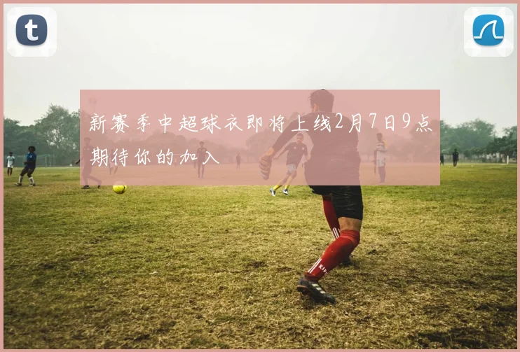 新赛季中超球衣即将上线2月7日9点期待你的加入
