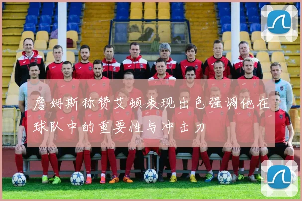 詹姆斯称赞艾顿表现出色强调他在球队中的重要性与冲击力