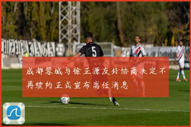 成都蓉城与徐正源友好协商决定不再续约正式宣布离任消息