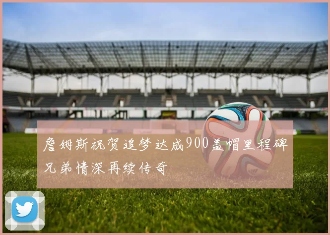 詹姆斯祝贺追梦达成900盖帽里程碑兄弟情深再续传奇