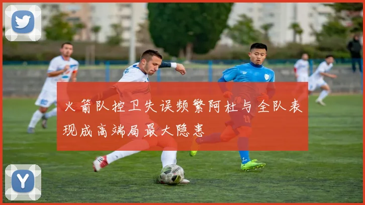 火箭队控卫失误频繁阿杜与全队表现成高端局最大隐患
