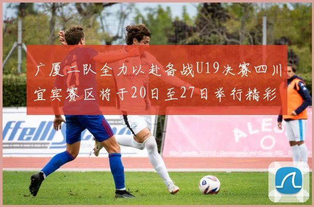 广厦二队全力以赴备战U19决赛四川宜宾赛区将于20日至27日举行精彩对决
