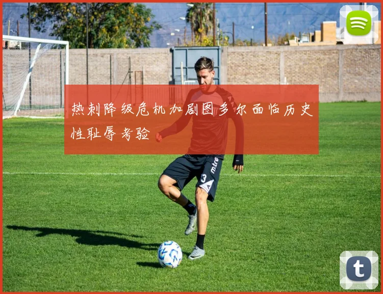 热刺降级危机加剧图多尔面临历史性耻辱考验